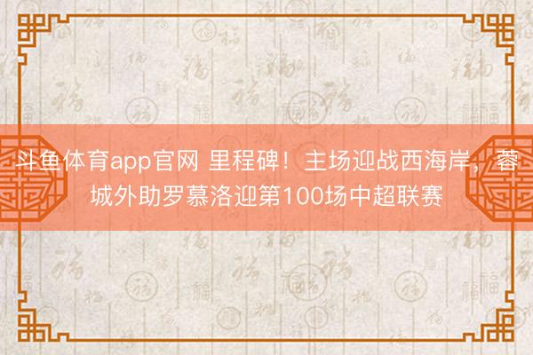 斗鱼体育app官网 里程碑！主场迎战西海岸，蓉城外助罗慕洛迎第100场中超联赛