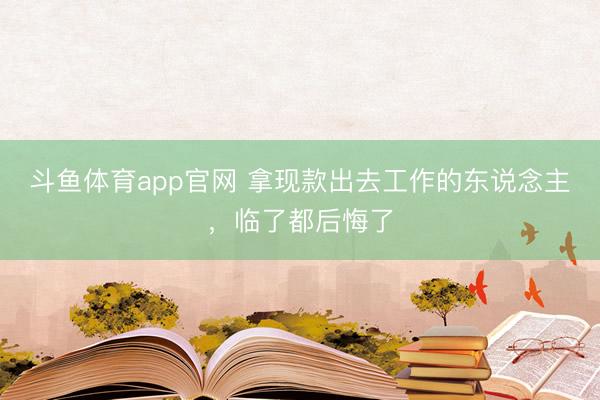 斗鱼体育app官网 拿现款出去工作的东说念主,临了都后悔了
