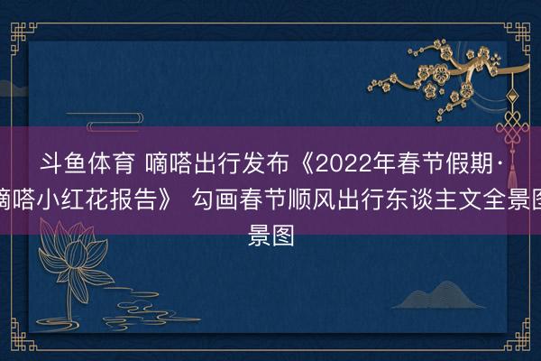 斗鱼体育 嘀嗒出行发布《2022年春节假期·嘀嗒小红花报告》 勾画春节顺风出行东谈主文全景图