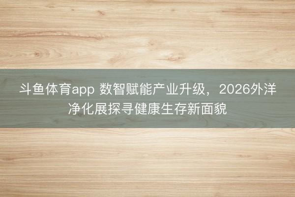 斗鱼体育app 数智赋能产业升级,2026外洋净化展探寻健康生存新面貌