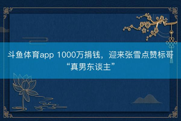 斗鱼体育app 1000万捐钱,迎来张雪点赞标哥“真男东谈主”