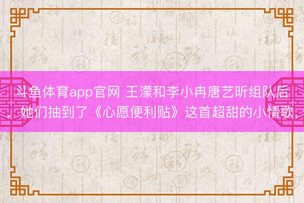斗鱼体育app官网 王濛和李小冉唐艺昕组队后,她们抽到了《心愿便利贴》这首超甜的小情歌,