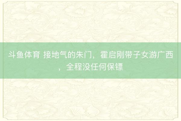 斗鱼体育 接地气的朱门，霍启刚带子女游广西，全程没任何保镖