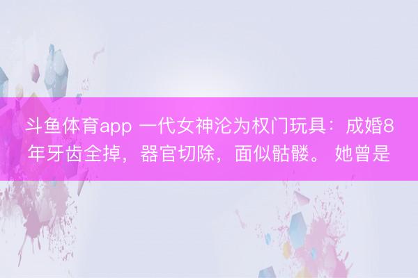 斗鱼体育app 一代女神沦为权门玩具:成婚8年牙齿全掉,器官切除,面似骷髅。 她曾是