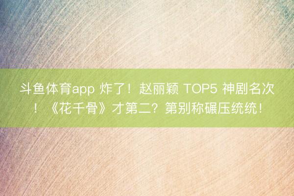 斗鱼体育app 炸了！赵丽颖 TOP5 神剧名次！《花千骨》才第二？第别称碾压统统！
