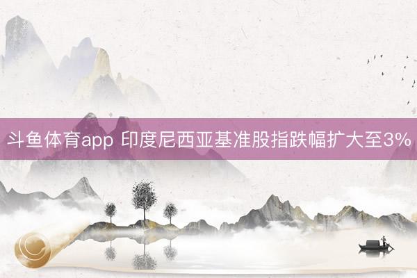 斗鱼体育app 印度尼西亚基准股指跌幅扩大至3%