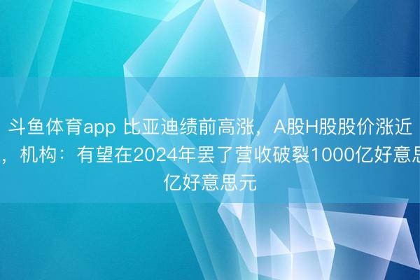 斗鱼体育app 比亚迪绩前高涨,A股H股股价涨近2%,机构:有望在2024年罢了营收破裂1000亿好意思元