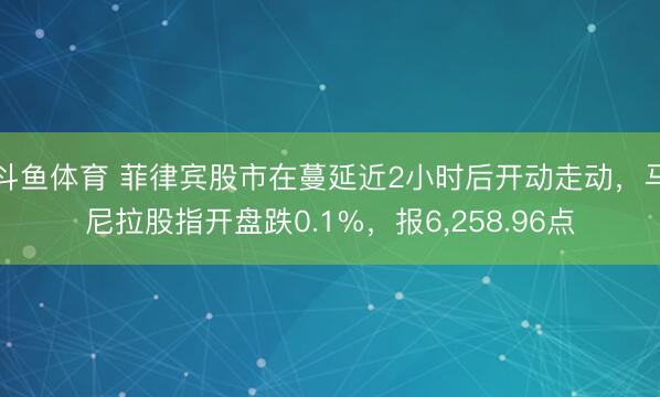 斗鱼体育 菲律宾股市在蔓延近2小时后开动走动，马尼拉股指开盘跌0.1%，报6，258.96点