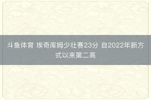 斗鱼体育 埃奇库姆少壮赛23分 自2022年新方式以来第二高