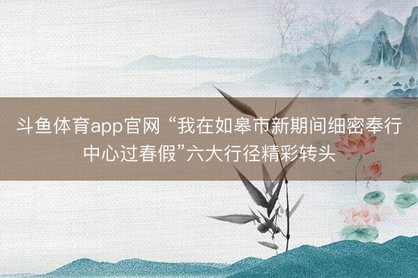 斗鱼体育app官网 “我在如皋市新期间细密奉行中心过春假”六大行径精彩转头