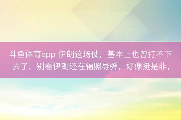 斗鱼体育app 伊朗这场仗,基本上也曾打不下去了,别看伊朗还在辐照导弹,好像挺是非,