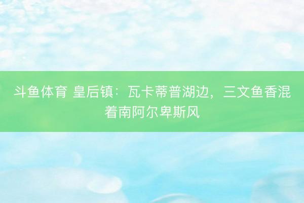 斗鱼体育 皇后镇:瓦卡蒂普湖边,三文鱼香混着南阿尔卑斯风