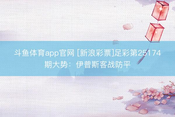 斗鱼体育app官网 [新浪彩票]足彩第25174期大势：伊普斯客战防平