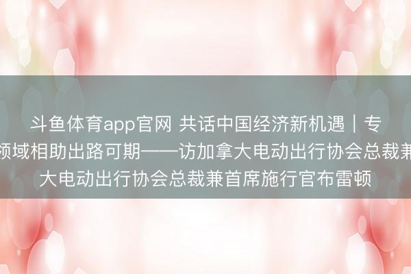 斗鱼体育app官网 共话中国经济新机遇｜专访：加中电动汽车领域相助出路可期——访加拿大电动出行协会总裁兼首席施行官布雷顿
