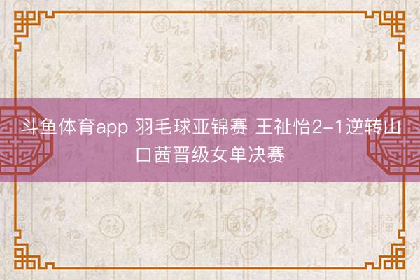 斗鱼体育app 羽毛球亚锦赛 王祉怡2-1逆转山口茜晋级女单决赛