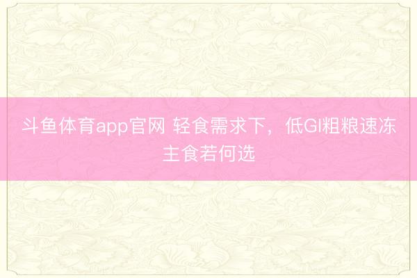 斗鱼体育app官网 轻食需求下，低GI粗粮速冻主食若何选