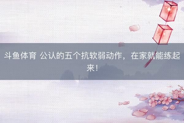 斗鱼体育 公认的五个抗软弱动作，在家就能练起来！