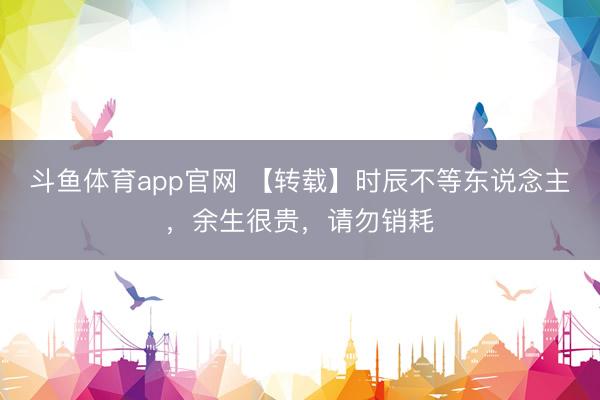 斗鱼体育app官网 【转载】时辰不等东说念主，余生很贵，请勿销耗