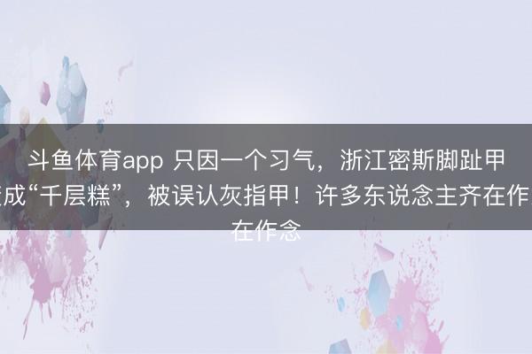 斗鱼体育app 只因一个习气，浙江密斯脚趾甲变成“千层糕”，被误认灰指甲！许多东说念主齐在作念
