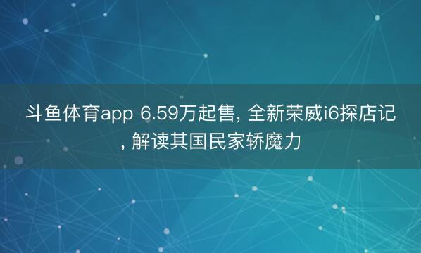斗鱼体育app 6.59万起售， 全新荣威i6探店记， 解读其国民家轿魔力
