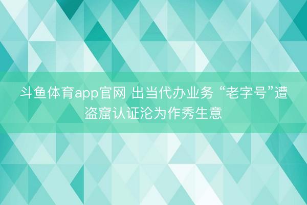 斗鱼体育app官网 出当代办业务 “老字号”遭盗窟认证沦为作秀生意