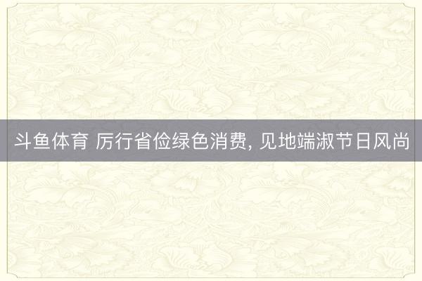斗鱼体育 厉行省俭绿色消费， 见地端淑节日风尚