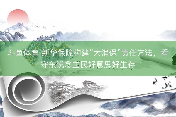 斗鱼体育 新华保障构建“大消保”责任方法，看守东说念主民好意思好生存