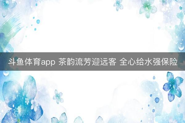 斗鱼体育app 茶韵流芳迎远客 全心给水强保险