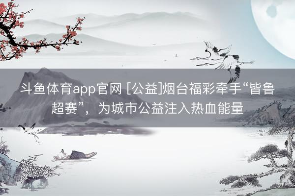 斗鱼体育app官网 [公益]烟台福彩牵手“皆鲁超赛”，为城市公益注入热血能量