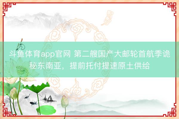 斗鱼体育app官网 第二艘国产大邮轮首航季诡秘东南亚，提前托付提速原土供给