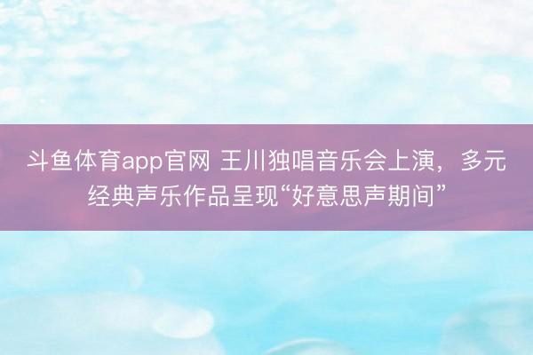 斗鱼体育app官网 王川独唱音乐会上演，多元经典声乐作品呈现“好意思声期间”