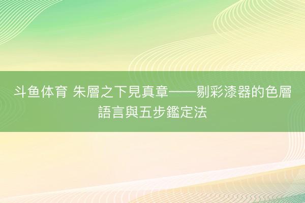 斗鱼体育 朱層之下見真章——剔彩漆器的色層語言與五步鑑定法