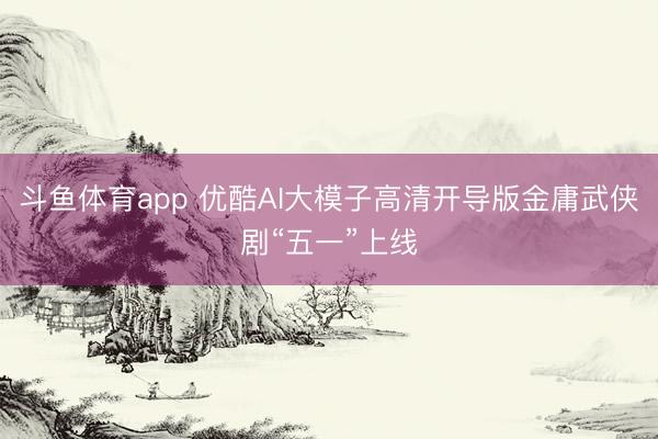 斗鱼体育app 优酷AI大模子高清开导版金庸武侠剧“五一”上线