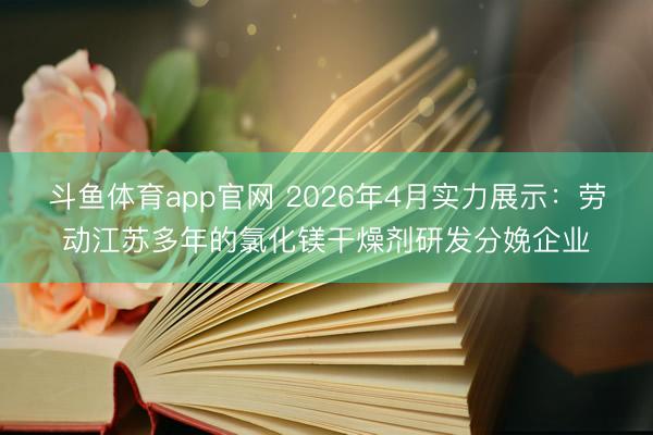 斗鱼体育app官网 2026年4月实力展示：劳动江苏多年的氯化镁干燥剂研发分娩企业
