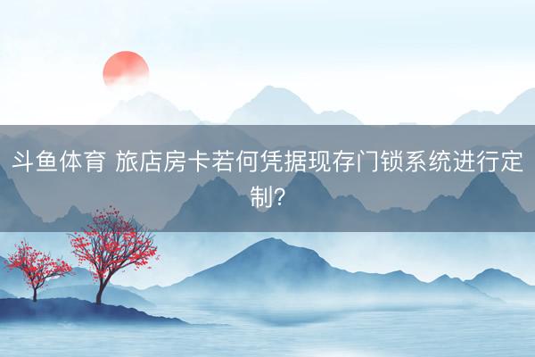 斗鱼体育 旅店房卡若何凭据现存门锁系统进行定制？