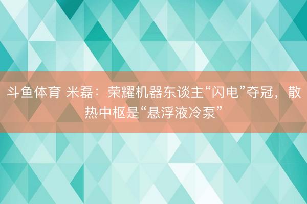 斗鱼体育 米磊：荣耀机器东谈主“闪电”夺冠，散热中枢是“悬浮液冷泵”