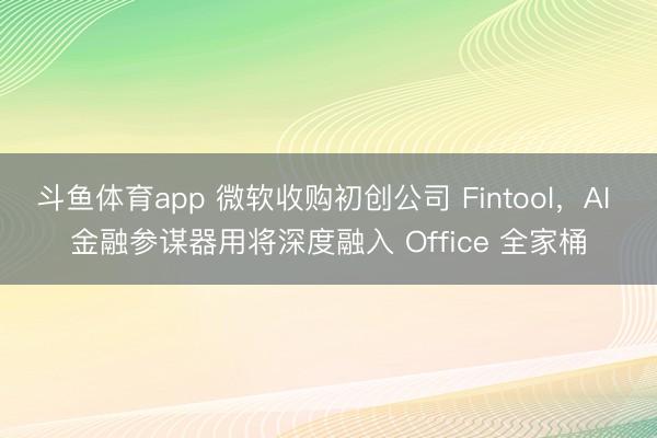 斗鱼体育app 微软收购初创公司 Fintool，AI 金融参谋器用将深度融入 Office 全家桶
