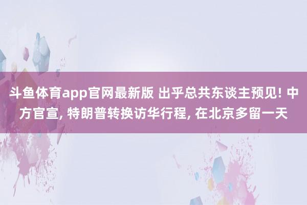 斗鱼体育app官网最新版 出乎总共东谈主预见! 中方官宣， 特朗普转换访华行程， 在北京多留一天