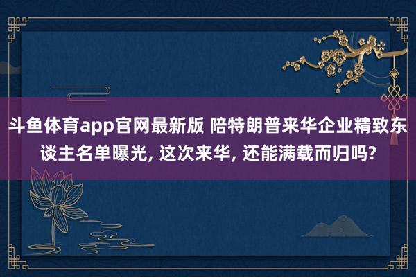 斗鱼体育app官网最新版 陪特朗普来华企业精致东谈主名单曝光， 这次来华， 还能满载而归吗?
