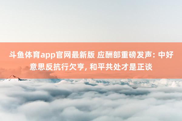斗鱼体育app官网最新版 应酬部重磅发声: 中好意思反抗行欠亨， 和平共处才是正谈