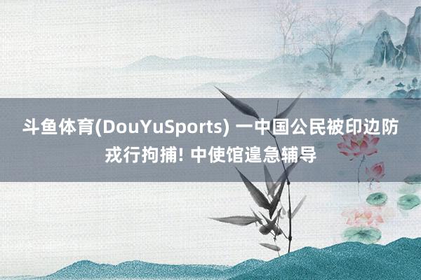 斗鱼体育(DouYuSports) 一中国公民被印边防戎行拘捕! 中使馆遑急辅导
