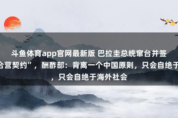 斗鱼体育app官网最新版 巴拉圭总统窜台并签署多份“合营契约”，酬酢部：背离一个中国原则，只会自绝于海外社会