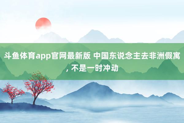 斗鱼体育app官网最新版 中国东说念主去非洲假寓， 不是一时冲动