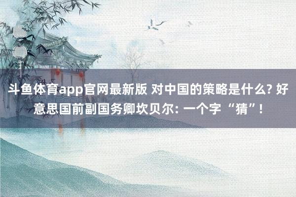 斗鱼体育app官网最新版 对中国的策略是什么? 好意思国前副国务卿坎贝尔: 一个字 “猜”!