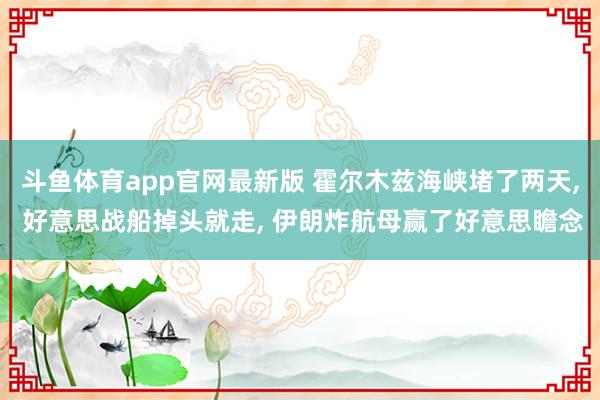 斗鱼体育app官网最新版 霍尔木兹海峡堵了两天， 好意思战船掉头就走， 伊朗炸航母赢了好意思瞻念