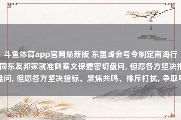 斗鱼体育app官网最新版 东盟峰会号令制定南海行径准则, 搪塞部: 中正直同东友邦家就准则案文保握密切盘问, 但愿各方坚决指标、聚焦共鸣、排斥打扰, 争取早日已毕