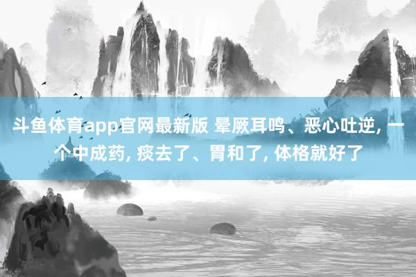 斗鱼体育app官网最新版 晕厥耳鸣、恶心吐逆， 一个中成药， 痰去了、胃和了， 体格就好了