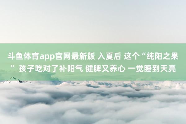 斗鱼体育app官网最新版 入夏后 这个“纯阳之果” 孩子吃对了补阳气 健脾又养心 一觉睡到天亮