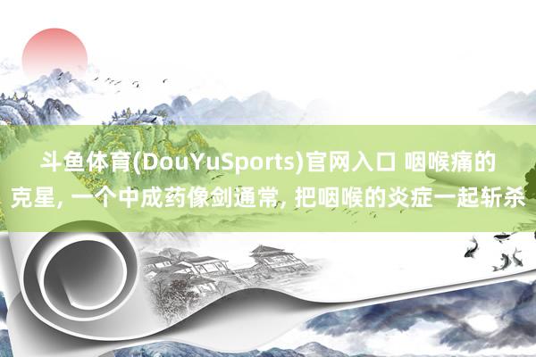 斗鱼体育(DouYuSports)官网入口 咽喉痛的克星， 一个中成药像剑通常， 把咽喉的炎症一起斩杀