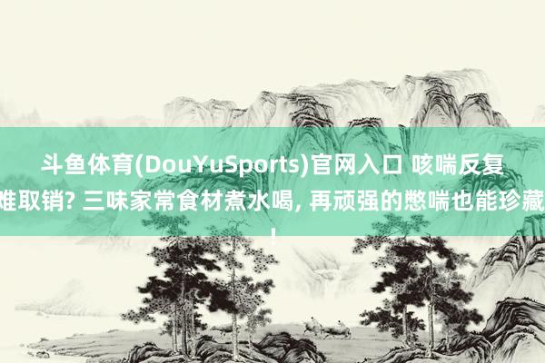 斗鱼体育(DouYuSports)官网入口 咳喘反复难取销? 三味家常食材煮水喝， 再顽强的憋喘也能珍藏!